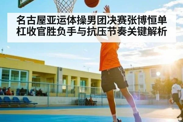 名古屋亚运体操男团决赛张博恒单杠收官胜负手与抗压节奏关键解析