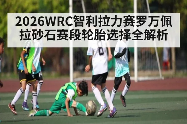 2026WRC智利拉力赛罗万佩拉砂石赛段轮胎选择全解析