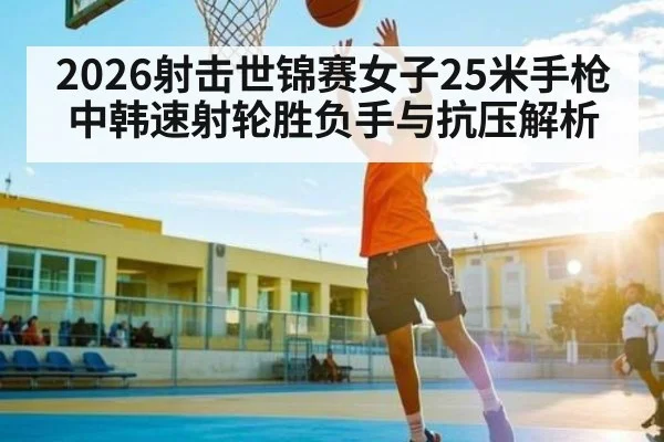 2026射击世锦赛女子25米手枪中韩速射轮胜负手与抗压解析